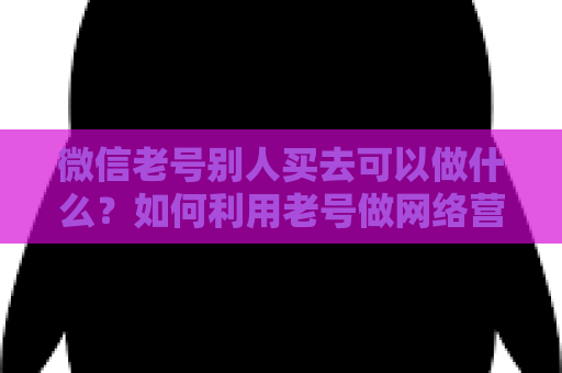 微信老号别人买去可以做什么？如何利用老号做网络营销